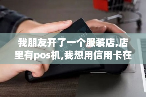 我朋友开了一个服装店,店里有pos机,我想用信用卡在他店...