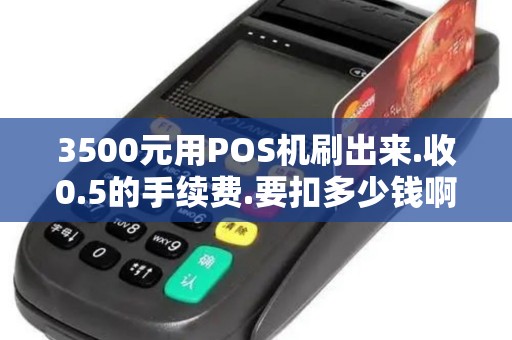 3500元用POS机刷出来.收0.5的手续费.要扣多少钱啊 3500元用POS机刷出来.收0.5的手续费.要扣多少钱啊