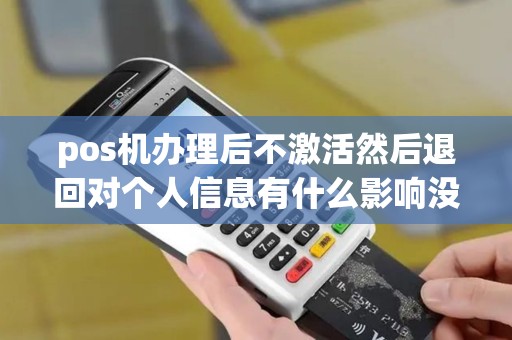 pos机办理后不激活然后退回对个人信息有什么影响没? pos机办理后不激活然后退回对个人信息有什么影响没?