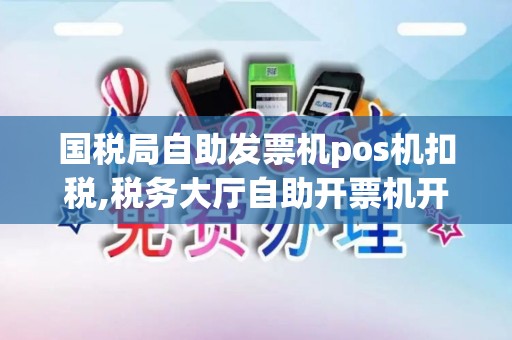 国税局自助发票机pos机扣税,税务大厅自助开票机开普票