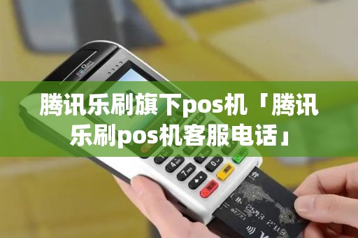 腾讯乐刷旗下pos机「腾讯乐刷pos机客服电话」