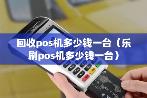 回收pos机多少钱一台(乐刷pos机多少钱一台) 回收pos机多少钱一台(乐刷pos机多少钱一台)