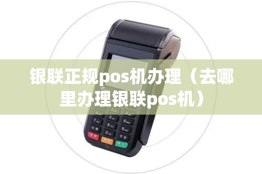 银联正规pos机办理(去哪里办理银联pos机) 银联正规pos机办理(去哪里办理银联pos机)