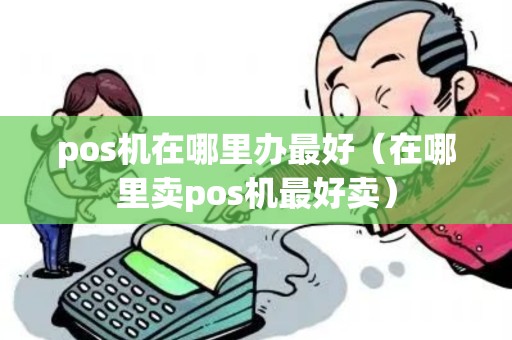 pos机在哪里办最好(在哪里卖pos机最好卖) pos机在哪里办最好(在哪里卖pos机最好卖)