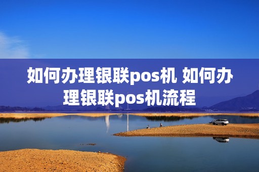 如何办理银联pos机 如何办理银联pos机流程