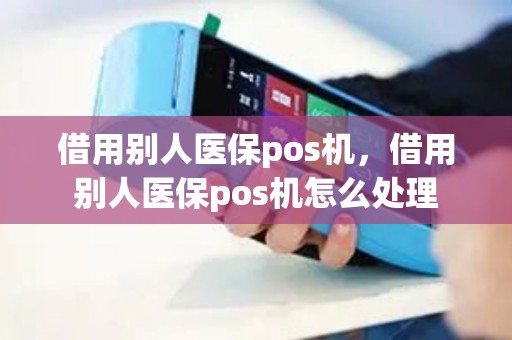 借用别人医保pos机,借用别人医保pos机怎么处理 借用别人医保pos机,借用别人医保pos机怎么处理