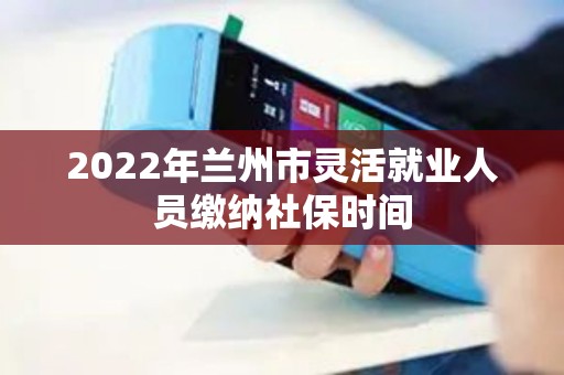 2022年兰州市灵活就业人员缴纳社保时间 2022年兰州市灵活就业人员缴纳社保时间