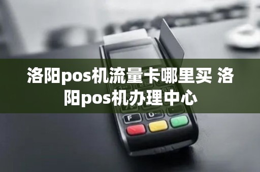 洛阳pos机流量卡哪里买 洛阳pos机办理中心