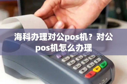 海科办理对公pos机?对公pos机怎么办理 海科办理对公pos机?对公pos机怎么办理