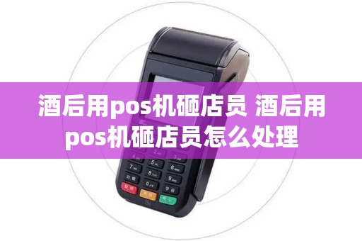 酒后用pos机砸店员 酒后用pos机砸店员怎么处理 酒后用pos机砸店员 酒后用pos机砸店员怎么处理