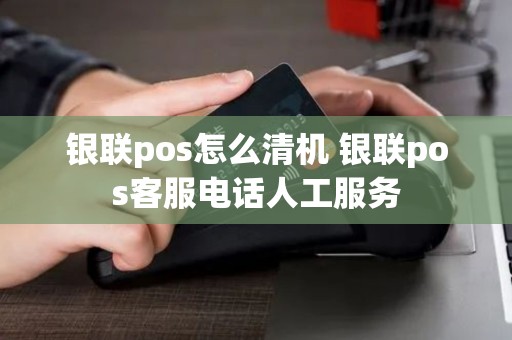 银联pos怎么清机 银联pos客服电话人工服务 银联pos怎么清机 银联pos客服电话人工服务