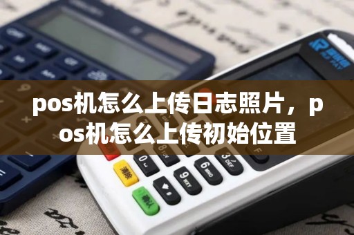 pos机怎么上传日志照片,pos机怎么上传初始位置 pos机怎么上传日志照片,pos机怎么上传初始位置