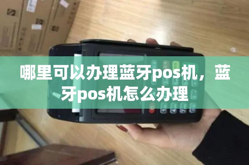哪里可以办理蓝牙pos机,蓝牙pos机怎么办理 哪里可以办理蓝牙pos机,蓝牙pos机怎么办理