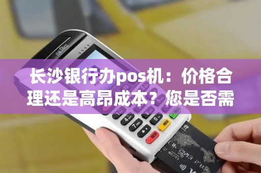 长沙银行办pos机：价格合理还是高昂成本？您是否需要了解？
