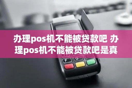 办理pos机不能被贷款吧 办理pos机不能被贷款吧是真的吗