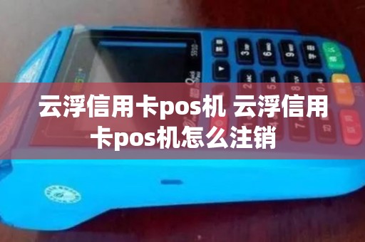 云浮信用卡pos机 云浮信用卡pos机怎么注销