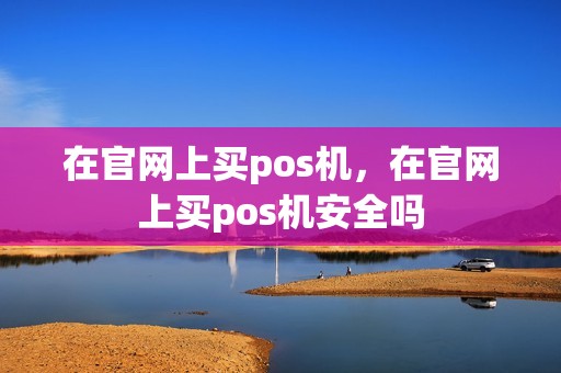 在官网上买pos机,在官网上买pos机安全吗 在官网上买pos机,在官网上买pos机安全吗
