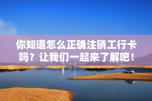 你知道怎么正确注销工行卡吗？让我们一起来了解吧！