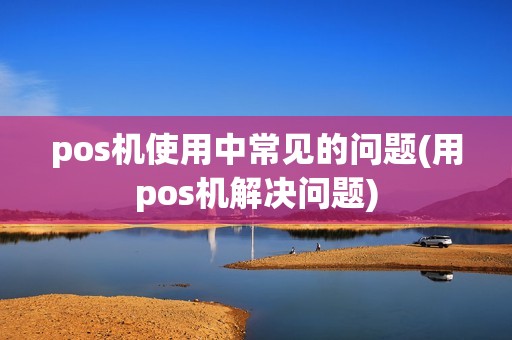 pos机使用中常见的问题(用pos机解决问题) pos机使用中常见的问题(用pos机解决问题)