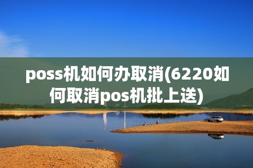 poss机如何办取消(6220如何取消pos机批上送) poss机如何办取消(6220如何取消pos机批上送)