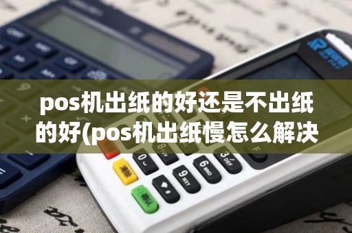 pos机出纸的好还是不出纸的好(pos机出纸慢怎么解决) pos机出纸的好还是不出纸的好(pos机出纸慢怎么解决)