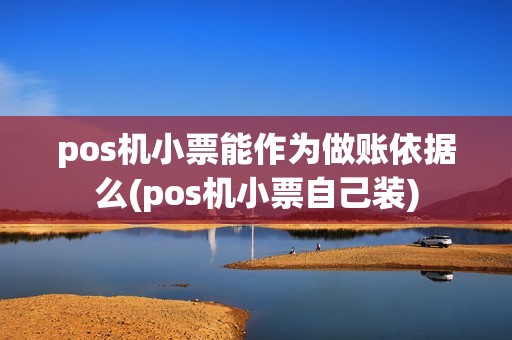 pos机小票能作为做账依据么(pos机小票自己装) pos机小票能作为做账依据么(pos机小票自己装)