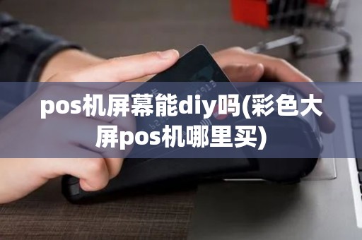pos机屏幕能diy吗(彩色大屏pos机哪里买) pos机屏幕能diy吗(彩色大屏pos机哪里买)