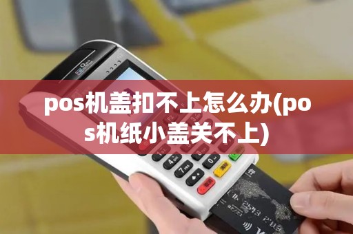 pos机盖扣不上怎么办(pos机纸小盖关不上)