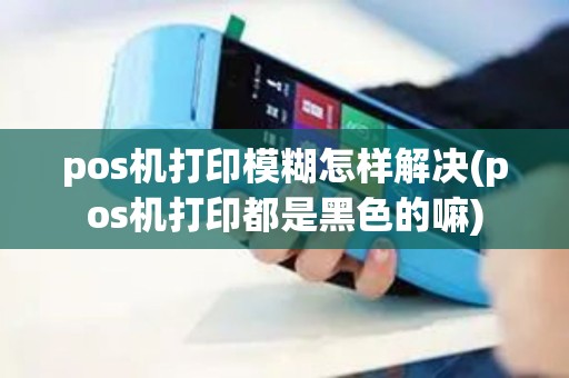 pos机打印模糊怎样解决(pos机打印都是黑色的嘛) pos机打印模糊怎样解决(pos机打印都是黑色的嘛)