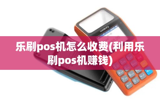 乐刷pos机怎么收费(利用乐刷pos机赚钱)