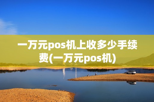 一万元pos机上收多少手续费(一万元pos机) 一万元pos机上收多少手续费(一万元pos机)