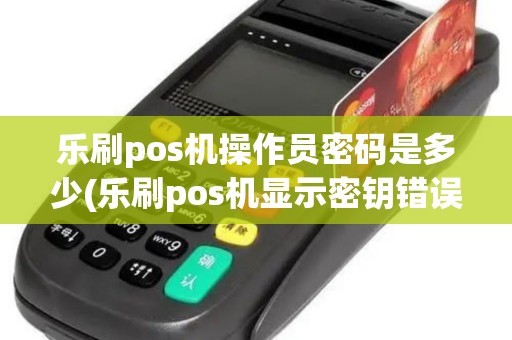 乐刷pos机操作员密码是多少(乐刷pos机显示密钥错误) 乐刷pos机操作员密码是多少(乐刷pos机显示密钥错误)