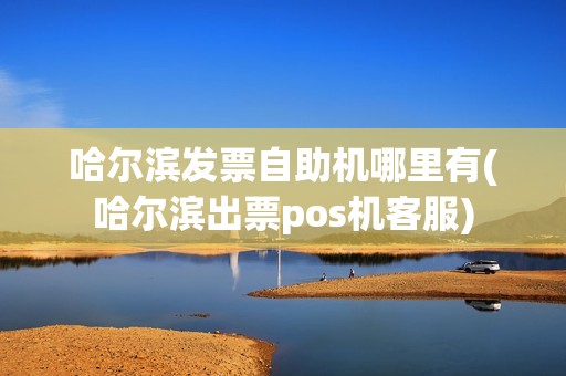 哈尔滨发票自助机哪里有(哈尔滨出票pos机客服)