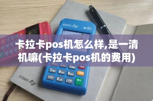 卡拉卡pos机怎么样,是一清机嘛(卡拉卡pos机的费用)