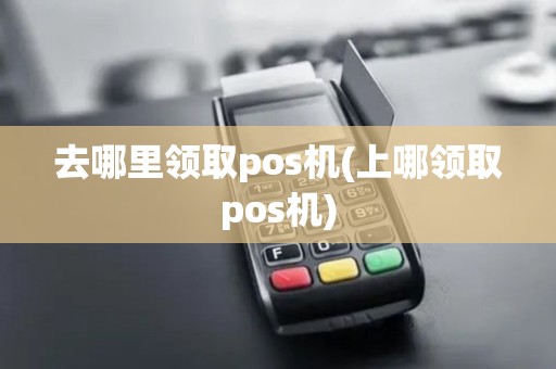 去哪里领取pos机(上哪领取pos机)
