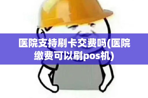 医院支持刷卡交费吗(医院缴费可以刷pos机)