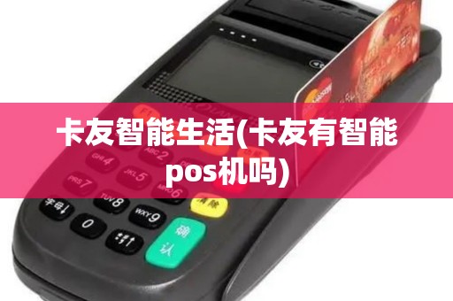 卡友智能生活(卡友有智能pos机吗)