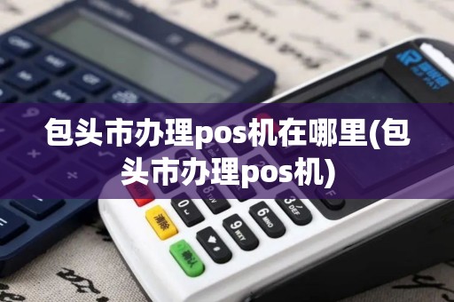 包头市办理pos机在哪里(包头市办理pos机)