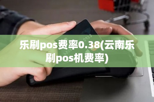 乐刷pos费率0.38(云南乐刷pos机费率)