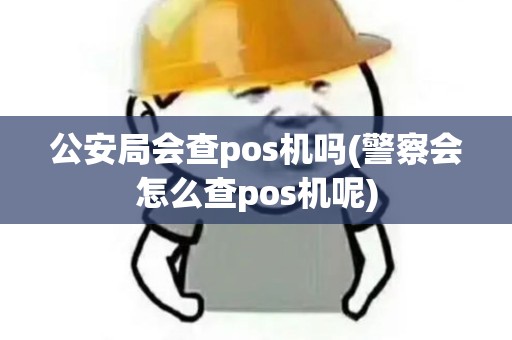 公安局会查pos机吗(警察会怎么查pos机呢)