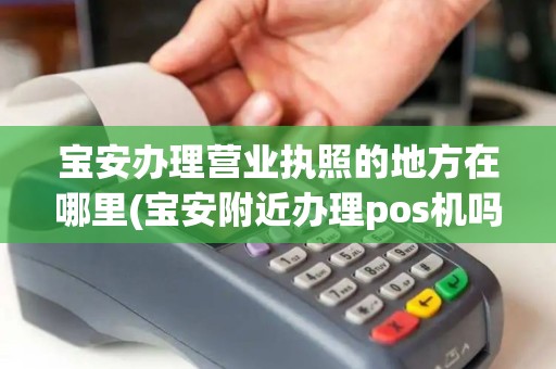 宝安办理营业执照的地方在哪里(宝安附近办理pos机吗) 宝安办理营业执照的地方在哪里(宝安附近办理pos机吗)