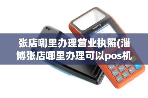 张店哪里办理营业执照(淄博张店哪里办理可以pos机)