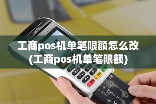 工商pos机单笔限额怎么改(工商pos机单笔限额)