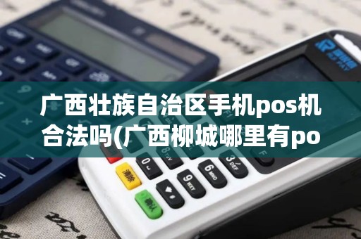 广西壮族自治区手机pos机合法吗(广西柳城哪里有pos机)