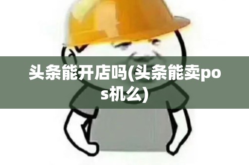 头条能开店吗(头条能卖pos机么)