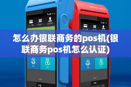 怎么办银联商务的pos机(银联商务pos机怎么认证)