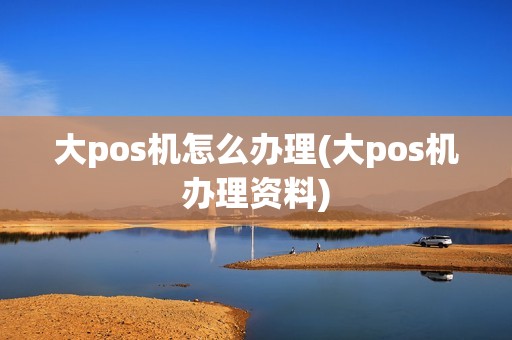 大pos机怎么办理(大pos机办理资料)