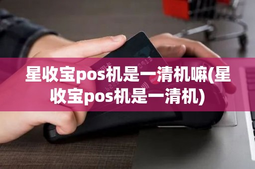 星收宝pos机是一清机嘛(星收宝pos机是一清机)