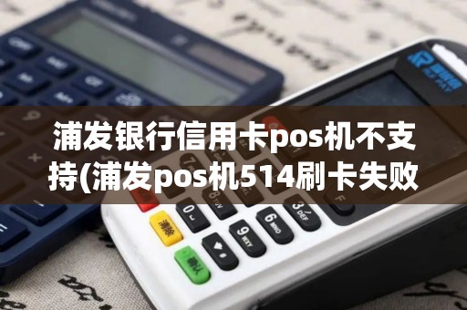 浦发银行信用卡pos机不支持(浦发pos机514刷卡失败)