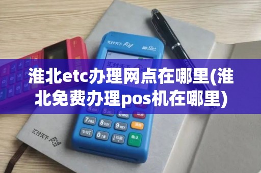 淮北etc办理网点在哪里(淮北免费办理pos机在哪里)